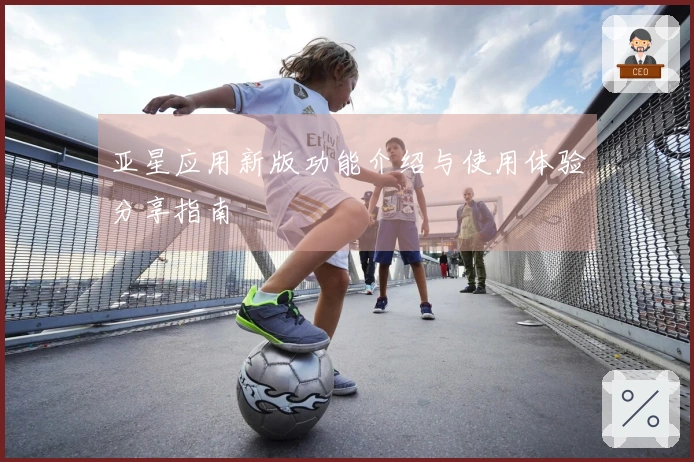 亚星应用新版功能介绍与使用体验分享指南