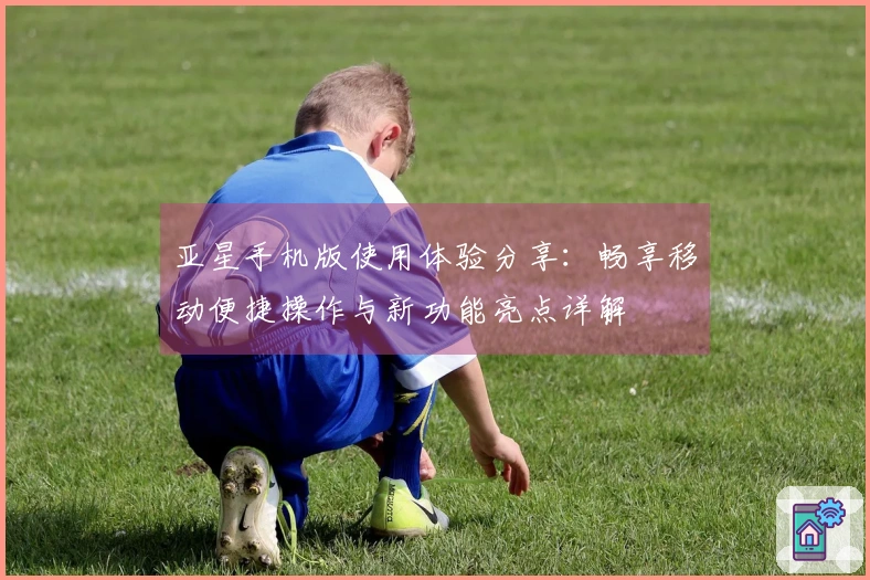 亚星手机版使用体验分享：畅享移动便捷操作与新功能亮点详解