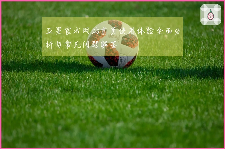亚星官方网站首页使用体验全面分析与常见问题解答