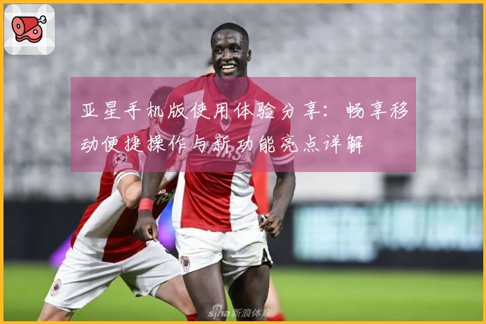 亚星手机版使用体验分享：畅享移动便捷操作与新功能亮点详解